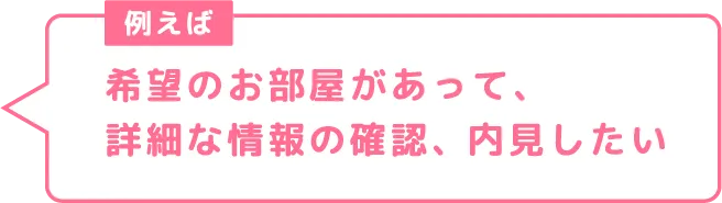 希望のお部屋があって、詳細な情報の確認、内見したい